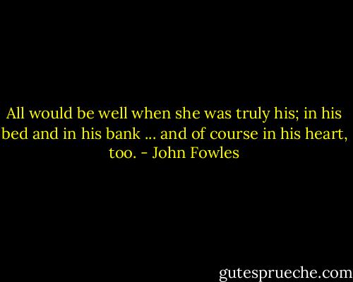 All would be well when she was truly his; in his bed and in his bank ... and of course in his heart, too. - John Fowles