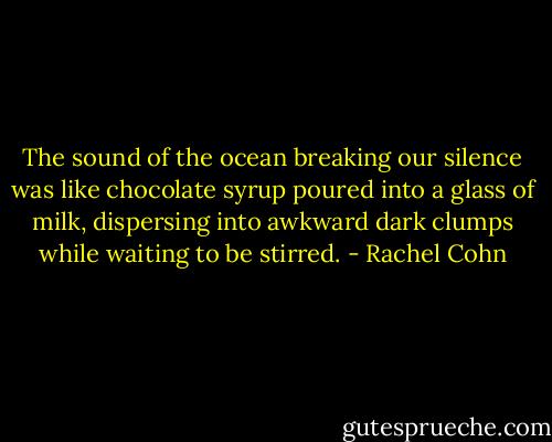 The sound of the ocean breaking our silence was like chocolate syrup poured into a glass of milk, dispersing into awkward dark clumps while waiting to be stirred. - Rachel Cohn