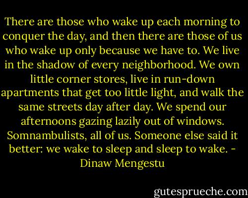 There are those who wake up each morning to conquer the day, and then there are those of us who wake up only because we have to. We live in the shadow of every neighborhood. We own little corner stores, live in run-down apartments that get too little light, and walk the same streets day after day. We spend our afternoons gazing lazily out of windows. Somnambulists, all of us. Someone else said it better: we wake to sleep and sleep to wake. - Dinaw Mengestu