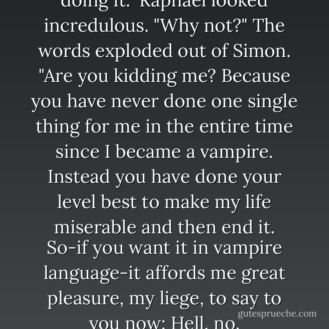That's all true, but I'm not doing it."<br />Raphael looked incredulous. "Why not?"<br />The words exploded out of Simon. "Are you kidding me? Because you have never done one single thing for me in the entire time since I became a vampire. Instead you have done your level best to make my life miserable and then end it. So-if you want it in vampire language-it affords me great pleasure, my liege, to say to you now: Hell, no. - Cassandra Clare