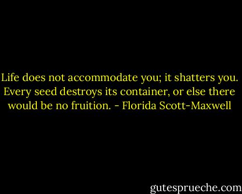 Life does not accommodate you; it shatters you. Every seed destroys its container, or else there would be no fruition. - Florida Scott-Maxwell