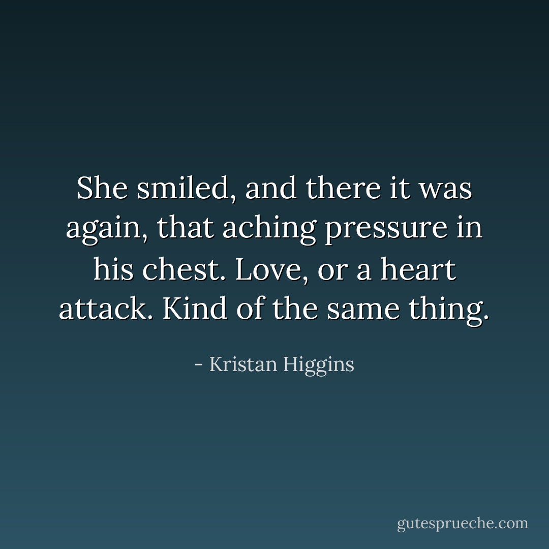 She smiled, and there it was again, that aching pressure in his chest. Love, or a heart attack. Kind of the same thing. - Kristan Higgins