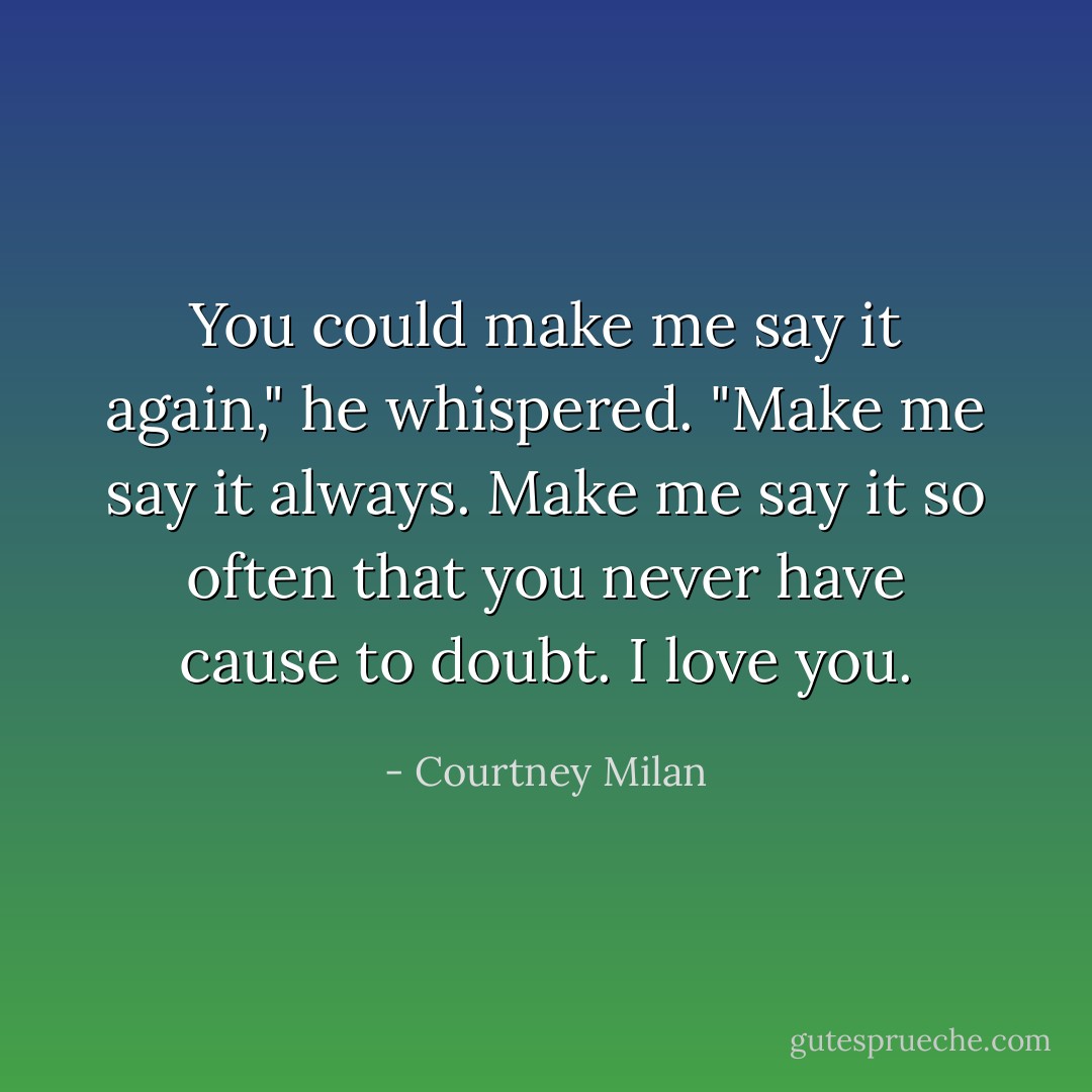 You could make me say it again," he whispered. "Make me say it always. Make me say it so often that you never have cause to doubt. I love you. - Courtney Milan
