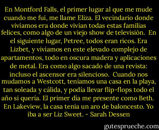 En Montford Falls, el primer lugar al que me mude cuando me fui, me llame Eliza. El vecindario donde vivíamos era donde vivían todas estas familias felices, como algo de un viejo show de televisión.<br /><br />En el siguiente lugar, Petree, todos eran ricos. Era Lizbet, y vivíamos en este elevado complejo de apartamentos, todo en oscura madera y aplicaciones de metal. Era como algo sacado de una revista: incluso el ascensor era silencioso.<br /><br />Cuando nos mudamos a Westcott, teníamos una casa en la playa, tan soleada y cálida, y podía llevar flip-flops todo el año si quería. El primer día me presente como Beth.<br /><br />En Lakeview, la casa tenía un aro de baloncesto. Yo iba a ser Liz Sweet. - Sarah Dessen