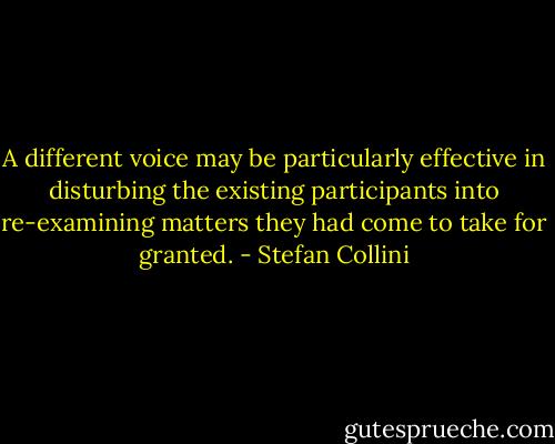 A different voice may be particularly effective in disturbing the existing participants into re-examining matters they had come to take for granted. - Stefan Collini