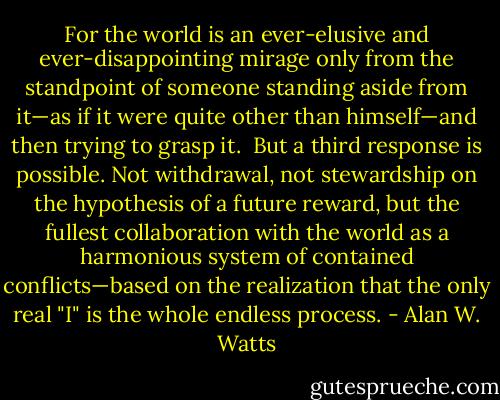 For<br />the world is an ever-elusive and ever-disappointing mirage only from<br />the standpoint of someone standing aside from it—as if it were quite<br />other than himself—and then trying to grasp it.<br /><br />But a third response is possible. Not withdrawal, not stewardship on<br />the hypothesis of a future reward, but the fullest collaboration with the<br />world as a harmonious system of contained conflicts—based on the<br />realization that the only real "I" is the whole endless process. - Alan W. Watts