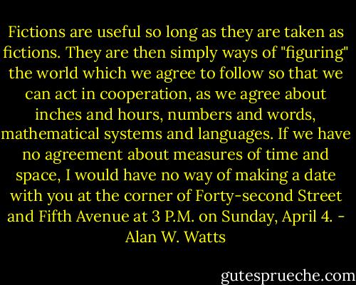 Fictions are useful so long as they are taken as fictions. They are then<br />simply ways of "figuring" the world which we agree to follow so that<br />we can act in cooperation, as we agree about inches and hours, numbers<br />and words, mathematical systems and languages. If we have no<br />agreement about measures of time and space, I would have no way of<br />making a date with you at the corner of Forty-second Street and Fifth<br />Avenue at 3 P.M. on Sunday, April 4. - Alan W. Watts