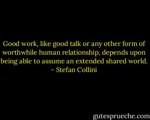 Good work, like good talk or any other form of worthwhile human relationship, depends upon being able to assume an extended shared world. - Stefan Collini