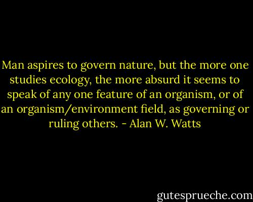 Man aspires to govern nature, but the more one studies ecology, the<br />more absurd it seems to speak of any one feature of an organism, or of<br />an organism/environment field, as governing or ruling others. - Alan W. Watts