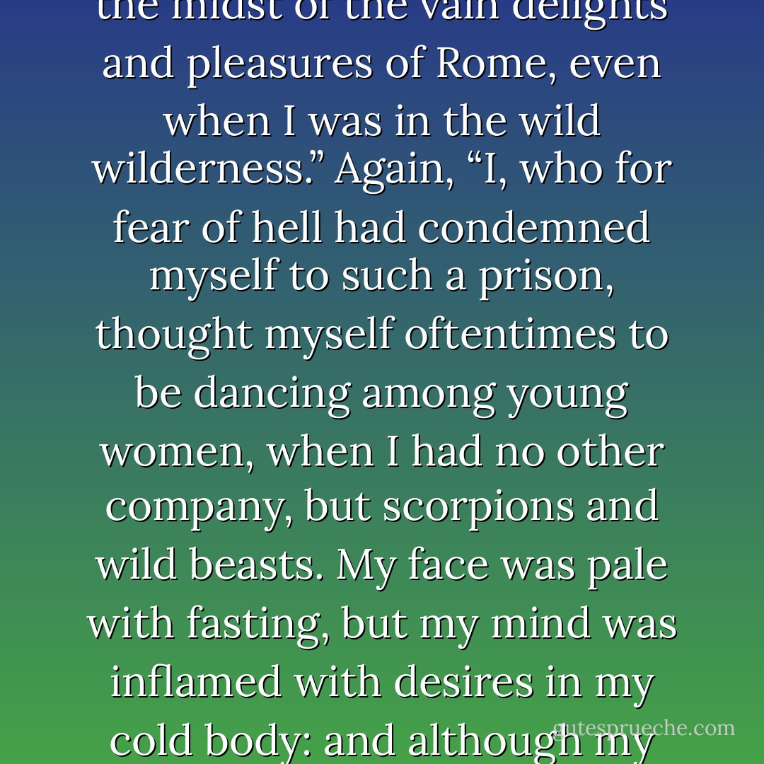 Jerome was a marvelous advocate of chastity: yet hear his confession: “O, how often have I thought myself to be in the midst of the vain delights and pleasures of Rome, even when I was in the wild wilderness.” Again, “I, who for fear of hell had condemned myself to such a prison, thought myself oftentimes to be dancing among young women, when I had no other company, but scorpions and wild beasts. My face was pale with fasting, but my mind was inflamed with desires in my cold body: and although my flesh was half-dead already, yet the flames of fleshly lust, boiled within me, etc. - Martin Luther