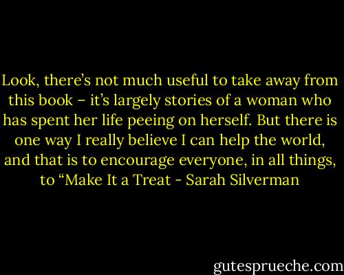 Look, there’s not much useful to take away from this book – it’s largely stories of a woman who has spent her life peeing on herself. But there is one way I really believe I can help the world, and that is to encourage everyone, in all things, to “Make It a Treat - Sarah Silverman