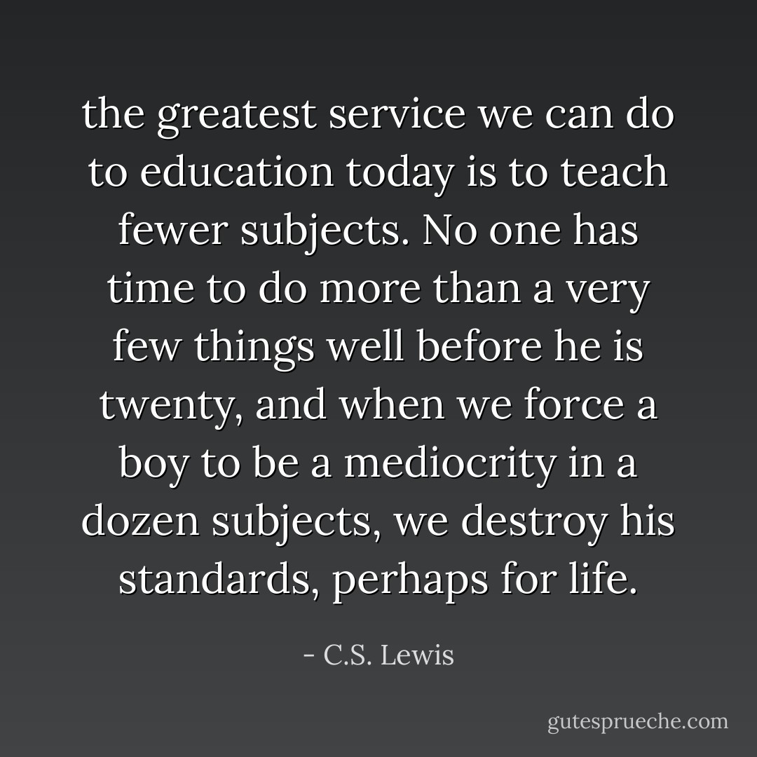 the greatest service we can do to education today is to teach fewer subjects. No one has time to do more than a very few things well before he is twenty, and when we force a boy to be a mediocrity in a dozen subjects, we destroy his standards, perhaps for life. - C.S. Lewis
