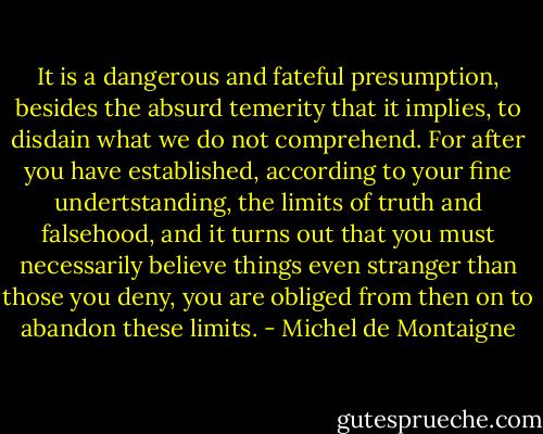 It is a dangerous and fateful presumption, besides the absurd temerity that it implies, to disdain what we do not comprehend. For after you have established, according to your fine undertstanding, the limits of truth and falsehood, and it turns out that you must necessarily believe things even stranger than those you deny, you are obliged from then on to abandon these limits. - Michel de Montaigne