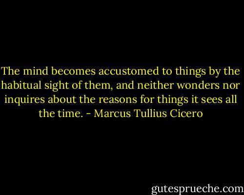 The mind becomes accustomed to things by the habitual sight of them, and neither wonders nor inquires about the reasons for things it sees all the time. - Marcus Tullius Cicero