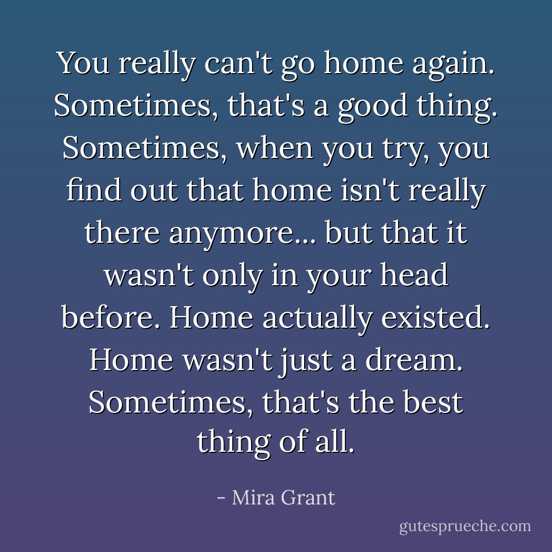 You really can't go home again. Sometimes, that's a good thing. Sometimes, when you try, you find out that home isn't really there anymore... but that it wasn't only in your head before. Home actually existed. Home wasn't just a dream. Sometimes, that's the best thing of all. - Mira Grant