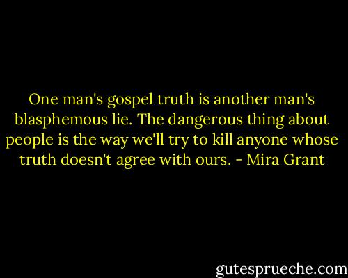 One man's gospel truth is another man's blasphemous lie. The dangerous thing about people is the way we'll try to kill anyone whose truth doesn't agree with ours. - Mira Grant