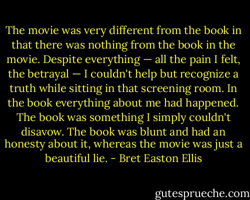 The movie was very different from the book in that there was nothing from the book in the movie. Despite everything — all the pain I felt, the betrayal — I couldn't help but recognize a truth while sitting in that screening room. In the book everything about me had happened. The book was something I simply couldn't disavow. The book was blunt and had an honesty about it, whereas the movie was just a beautiful lie. - Bret Easton Ellis