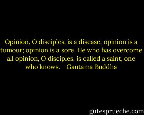 Opinion, O disciples, is a disease; opinion is a tumour; opinion is a sore. He who has overcome all opinion, O disciples, is called a saint, one who knows. - Gautama Buddha