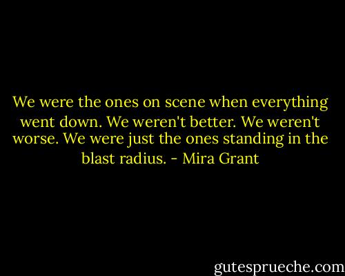 We were the ones on scene when everything went down. We weren't better. We weren't worse. We were just the ones standing in the blast radius. - Mira Grant