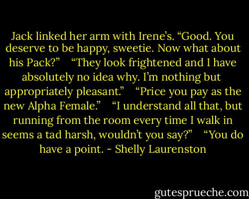 Jack linked her arm with Irene’s. “Good. You deserve to be happy, sweetie. Now what about his Pack?” <br /> <br />“They look frightened and I have absolutely no idea why. I’m nothing but <br />appropriately pleasant.” <br /> <br />“Price you pay as the new Alpha Female.” <br /> <br />“I understand all that, but running from the room every time I walk in seems a tad harsh, wouldn’t you say?” <br /> <br />“You do have a point. - Shelly Laurenston