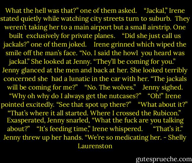 What the hell was that?” one of them asked. <br /> <br />“Jackal,” Irene stated quietly while watching city streets turn to suburb. <br />They weren’t taking her to a main airport but a small airstrip. One built <br />exclusively for private planes. <br /> <br />“Did she just call us jackals?” one of them joked. <br /> <br />Irene grinned which wiped the smile off the man’s face. “No. I said the howl <br />you heard was jackal.” She looked at Jenny. “They’ll be coming for you.” <br /> <br />Jenny glanced at the men and back at her. She looked terribly concerned she <br />had a lunatic in the car with her. “The jackals will be coming for me?” <br /> <br />“No. The wolves.” <br /> <br />Jenny sighed. “Why oh why do I always get the nutcases?” <br /> <br />“Oh!” Irene pointed excitedly. “See that spot up there?” <br /> <br />“What about it?” <br /> <br />“That’s where it all started. Where I crossed the Rubicon.” <br /> <br />Exasperated, Jenny snarled, “What the fuck are you talking about?” <br /> <br />“It’s feeding time,” Irene whispered. <br /> <br /> <br />“That’s it.” Jenny threw up her hands. “We’re so medicating her. - Shelly Laurenston
