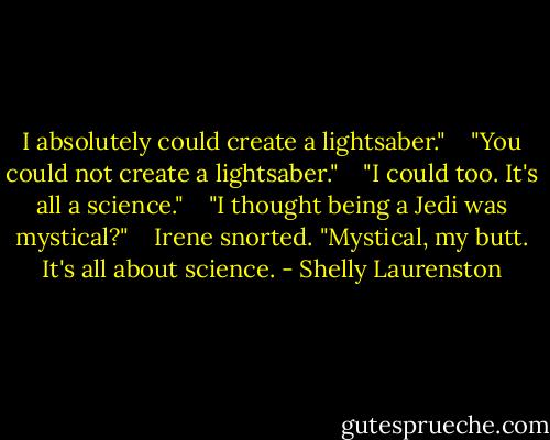 I absolutely could create a lightsaber." <br /> <br />"You could not create a lightsaber." <br /> <br />"I could too. It's all a science." <br /> <br />"I thought being a Jedi was mystical?" <br /> <br />Irene snorted. "Mystical, my butt. It's all about science. - Shelly Laurenston