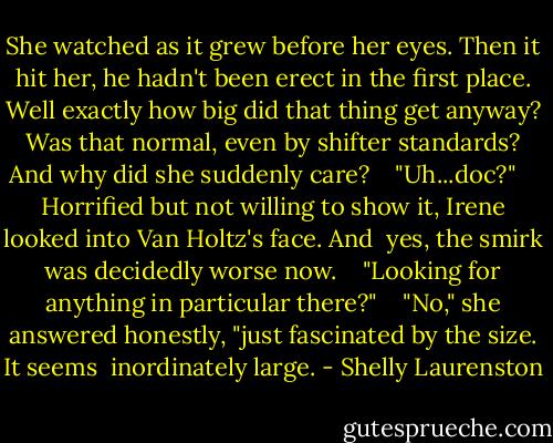 She watched as it grew before her eyes. Then it hit her, he hadn't been erect in the first place. Well exactly how big did that thing get anyway? Was that normal, even by shifter standards? And why did she suddenly care? <br /> <br />"Uh...doc?" <br /> <br />Horrified but not willing to show it, Irene looked into Van Holtz's face. And <br />yes, the smirk was decidedly worse now. <br /> <br />"Looking for anything in particular there?" <br /> <br />"No," she answered honestly, "just fascinated by the size. It seems <br />inordinately large. - Shelly Laurenston