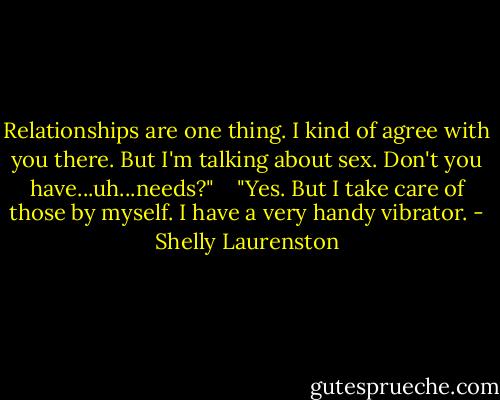 Relationships are one thing. I kind of agree with you there. But I'm talking<br />about sex. Don't you have...uh...needs?" <br /> <br />"Yes. But I take care of those by myself. I have a very handy vibrator. - Shelly Laurenston