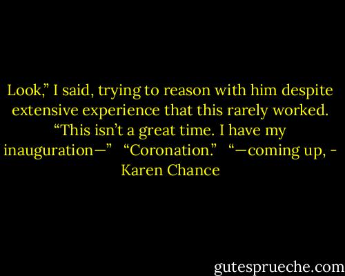 Look,” I said, trying to reason with him despite extensive experience that this rarely worked. “This isn’t a great time. I have my inauguration—” <br /><br />“Coronation.” <br /><br />“—coming up, - Karen Chance