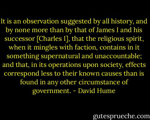 It is an observation suggested by all history, and by none more than by that of James I and his successor [Charles I], that the religious spirit, when it mingles with faction, contains in it something supernatural and unaccountable; and that, in its operations upon society, effects correspond less to their known causes than is found in any other circumstance of government. - David Hume