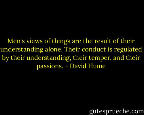 Men's views of things are the result of their understanding alone. Their conduct is regulated by their understanding, their temper, and their passions. - David Hume