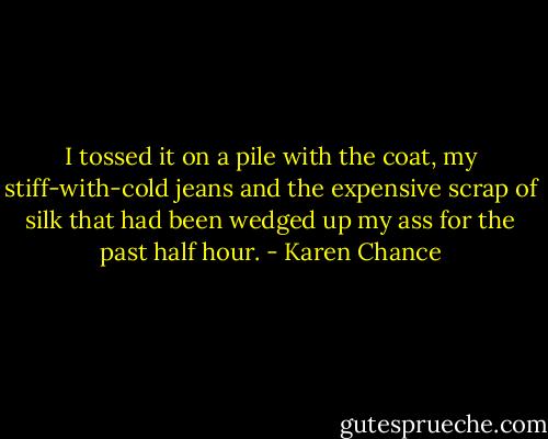 I tossed it on a pile with the coat, my stiff-with-cold jeans and the expensive scrap of silk that had been wedged up my ass for the past half hour. - Karen Chance