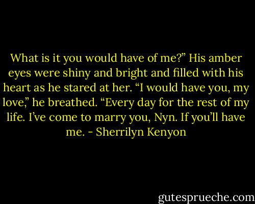 What is it you would have of me?”<br />His amber eyes were shiny and bright and filled with his heart as he stared at her. “I would have you, my love,” he breathed. “Every day for the rest of my life. I’ve come to marry you, Nyn. If you’ll have me. - Sherrilyn Kenyon