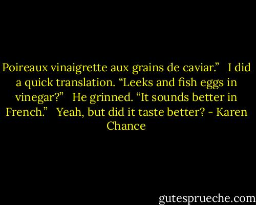 Poireaux vinaigrette aux grains de caviar.” <br /><br />I did a quick translation. “Leeks and fish eggs in vinegar?” <br /><br />He grinned. “It sounds better in French.” <br /><br />Yeah, but did it taste better? - Karen Chance