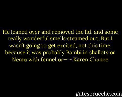 He leaned over and removed the lid, and some really wonderful smells steamed out. But I wasn’t going to get excited, not this time, because it was probably Bambi in shallots or Nemo with fennel or— - Karen Chance