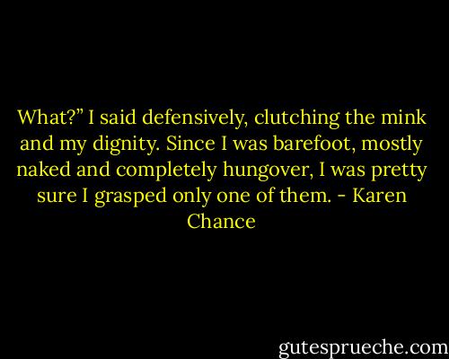 What?” I said defensively, clutching the mink and my dignity. Since I was barefoot, mostly naked and completely hungover, I was pretty sure I grasped only one of them. - Karen Chance