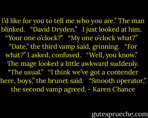 I’d like for you to tell me who you are.” The man blinked. <br /><br />“David Dryden.” <br /><br />I just looked at him. <br /><br />“Your one o’clock?” <br /><br />“My one o’clock what?” <br /><br />“Date,” the third vamp said, grinning. <br /><br />“For what?” I asked, confused. <br /><br />“Well, you know.” <br /><br />The mage looked a little awkward suddenly. “The usual.” <br /><br />“I think we’ve got a contender here, boys,” the brunet said. <br /><br />“Smooth operator,” the second vamp agreed. - Karen Chance