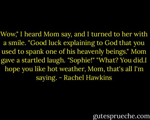 Wow," I heard Mom say, and I turned to her with a smile.<br />"Good luck explaining to God that you used to spank one of his heavenly beings."<br />Mom gave a startled laugh. "Sophie!"<br />"What? You did.I hope you like hot weather, Mom, that's all I'm saying. - Rachel Hawkins