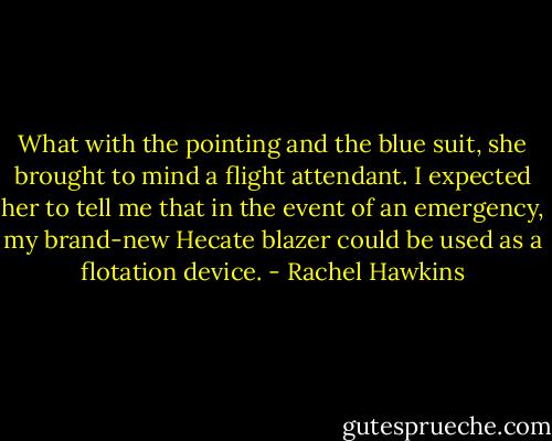 What with the pointing and the blue suit, she brought to mind a flight attendant. I expected her to tell me that in the event of an emergency, my brand-new Hecate blazer could be used as a flotation device. - Rachel Hawkins