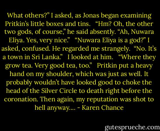 What others?” I asked, as Jonas began examining Pritkin’s little boxes and tins. <br /><br />“Hm? Oh, the other two gods, of course,” he said absently. “Ah, Nuwara Eliya. Yes, very nice.” <br /><br />“Nuwara Eliya is a god?” I asked, confused. He regarded me strangely.<br /><br />“No. It’s a town in Sri Lanka.” <br /><br />I looked at him. <br /><br />“Where they grow tea. Very good tea, too.” <br /><br />Pritkin put a heavy hand on my shoulder, which was just as well. It probably wouldn’t have looked good to choke the head of the Silver Circle to death right before the coronation. Then again, my reputation was shot to hell anyway.... - Karen Chance