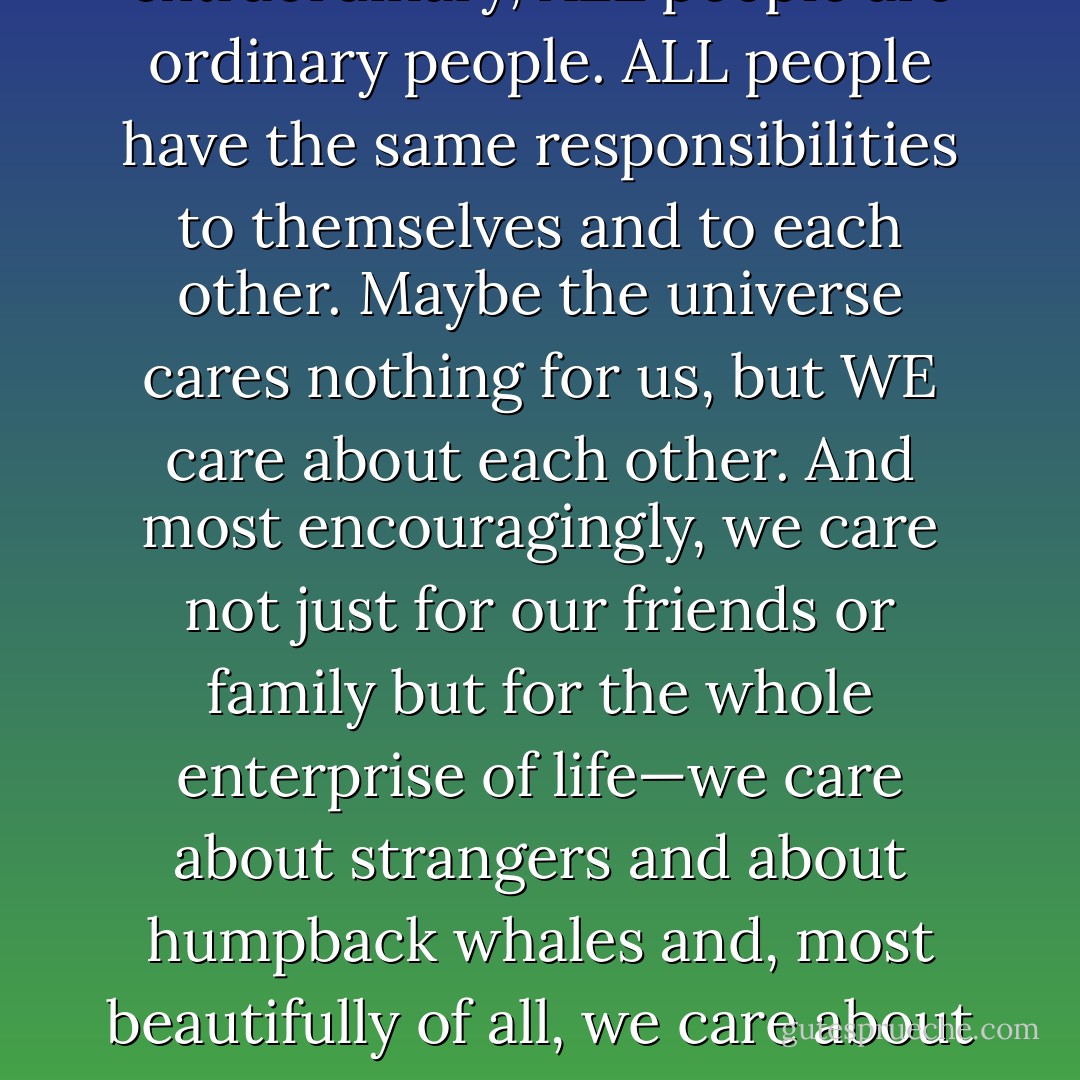 I don’t find our relative insignificance disheartening at all: The main thing it tells me is that in a culture that worships celebrity and the purportedly extraordinary, ALL people are ordinary people. ALL people have the same responsibilities to themselves and to each other. Maybe the universe cares nothing for us, but WE care about each other. And most encouragingly, we care not just for our friends or family but for the whole enterprise of life—we care about strangers and about humpback whales and, most beautifully of all, we care about the dead. We try with our lives to honor theirs. That’s how we make our lives meaningful, and how we make their lives meaningful, too. - John Green