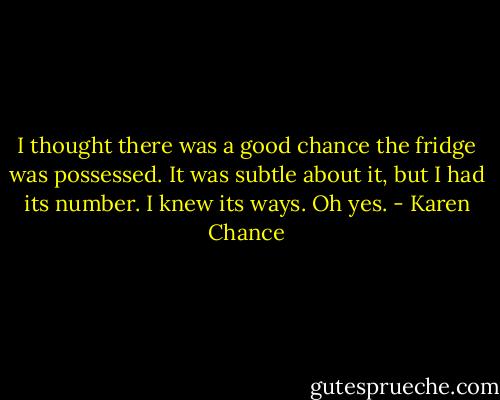 I thought there was a good chance the fridge was possessed. It was subtle about it, but I had its number. I knew its ways. Oh yes. - Karen Chance