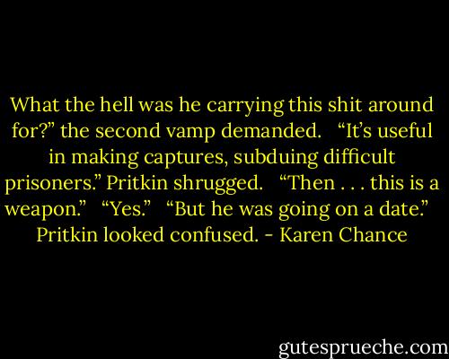 What the hell was he carrying this shit around for?” the second vamp demanded. <br /><br />“It’s useful in making captures, subduing difficult prisoners.” Pritkin shrugged. <br /><br />“Then . . . this is a weapon.” <br /><br />“Yes.” <br /><br />“But he was going on a date.” <br /><br />Pritkin looked confused. - Karen Chance