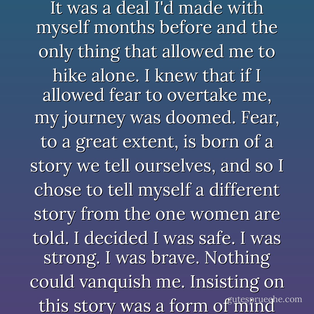 The clamor of 'What have I gotten myself into?' was a mighty shout. It could not be drowned out. The only possible distraction was my vigilant search for rattlesnakes. I expected one around every bend, ready to strike. The landscape was made for them, it seemed. And also for mountain lions and wilderness-savvy serial killers.<br /><br />But I wasn't thinking of them.<br /><br />It was a deal I'd made with myself months before and the only thing that allowed me to hike alone. I knew that if I allowed fear to overtake me, my journey was doomed. Fear, to a great extent, is born of a story we tell ourselves, and so I chose to tell myself a different story from the one women are told. I decided I was safe. I was strong. I was brave. Nothing could vanquish me. Insisting on this story was a form of mind control, but for the most part, it worked. Every time I heard a sound of unknown origin or felt something horrible cohering in my imagination, I pushed it away. I simply did not let myself become afraid. Fear begets fear. Power begets power. I willed myself to beget power. And it wasn't long before I actually wasn't afraid. - Cheryl Strayed