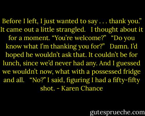 Before I left, I just wanted to say . . . thank you.” It came out a little strangled. <br /><br />I thought about it for a moment. “You’re welcome?” <br /><br />“Do you know what I’m thanking you for?” <br /><br />Damn. I’d hoped he wouldn’t ask that. It couldn’t be for lunch, since we’d never had any. And I guessed we wouldn’t now, what with a possessed fridge and all. <br /><br />“No?” I said, figuring I had a fifty-fifty shot. - Karen Chance