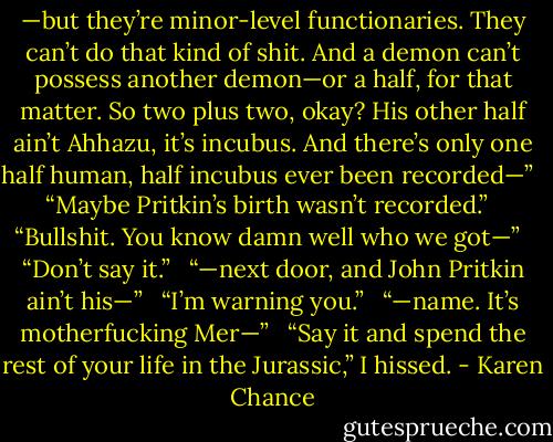—but they’re minor-level functionaries. They can’t do that kind of shit. And a demon can’t possess another demon—or a half, for that matter. So two plus two, okay? His other half ain’t Ahhazu, it’s incubus. And there’s only one half human, half incubus ever been recorded—” <br /><br />“Maybe Pritkin’s birth wasn’t recorded.” <br /><br />“Bullshit. You know damn well who we got—” <br /><br />“Don’t say it.” <br /><br />“—next door, and John Pritkin ain’t his—” <br /><br />“I’m warning you.” <br /><br />“—name. It’s motherfucking Mer—” <br /><br />“Say it and spend the rest of your life in the Jurassic,” I hissed. - Karen Chance