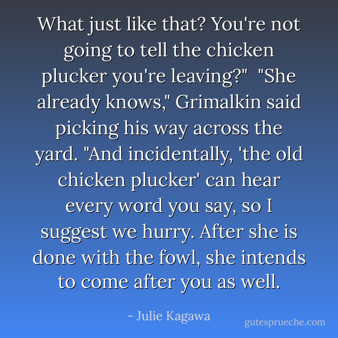 What just like that? You're not going to tell the chicken plucker you're leaving?"<br /><br />"She already knows," Grimalkin said picking his way across the yard. "And incidentally, 'the old chicken plucker' can hear every word you say, so I suggest we hurry. After she is done with the fowl, she intends to come after you as well. - Julie Kagawa
