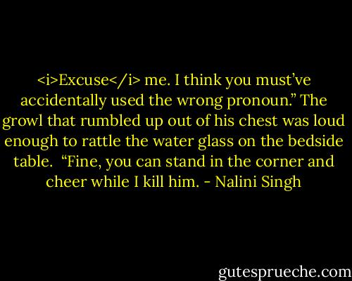 <i>Excuse</i> me. I think you must’ve accidentally used the wrong pronoun.”<br />The growl that rumbled up out of his chest was loud enough to rattle the water glass on the bedside table. <br />“Fine, you can stand in the corner and cheer while I kill him. - Nalini Singh