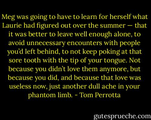 Meg was going to have to learn for herself what Laurie had figured out over the summer — that it was better to leave well enough alone, to avoid unnecessary encounters with people you’d left behind, to not keep poking at that sore tooth with the tip of your tongue. Not because you didn’t love them anymore, but because you did, and because that love was useless now, just another dull ache in your phantom limb. - Tom Perrotta