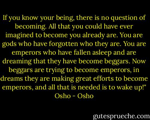 If you know your being, there is no question of becoming. All that you could have ever imagined to become you already are. You are gods who have forgotten who they are. You are emperors who have fallen asleep and are dreaming that they have become beggars. Now beggars are trying to become emperors, in dreams they are making great efforts to become emperors, and all that is needed is to wake up!" Osho - Osho